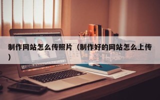 克拉玛依制作网站怎么传照片（制作好的网站怎么上传）